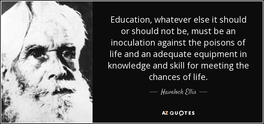 Education, whatever else it should or should not be, must be an inoculation against the poisons of life and an adequate equipment in knowledge and skill for meeting the chances of life. - Havelock Ellis