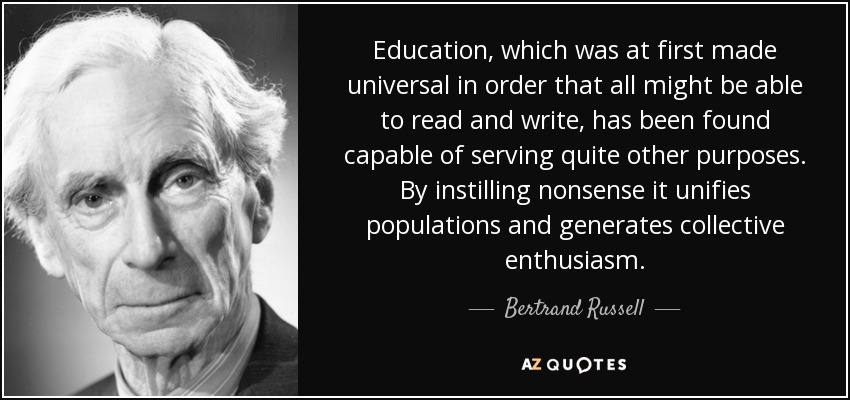 Education, which was at first made universal in order that all might be able to read and write, has been found capable of serving quite other purposes. By instilling nonsense it unifies populations and generates collective enthusiasm. - Bertrand Russell
