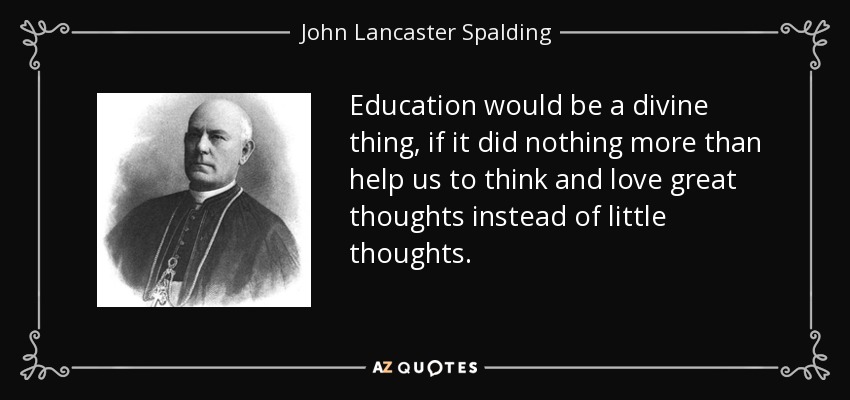Education would be a divine thing, if it did nothing more than help us to think and love great thoughts instead of little thoughts. - John Lancaster Spalding