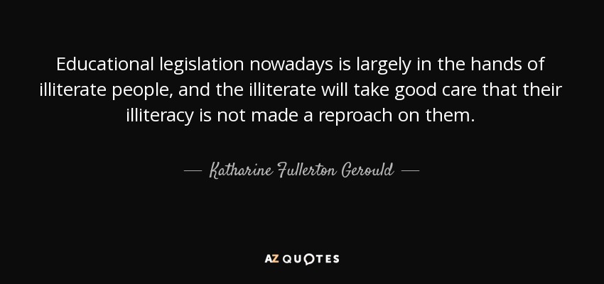 Educational legislation nowadays is largely in the hands of illiterate people, and the illiterate will take good care that their illiteracy is not made a reproach on them. - Katharine Fullerton Gerould