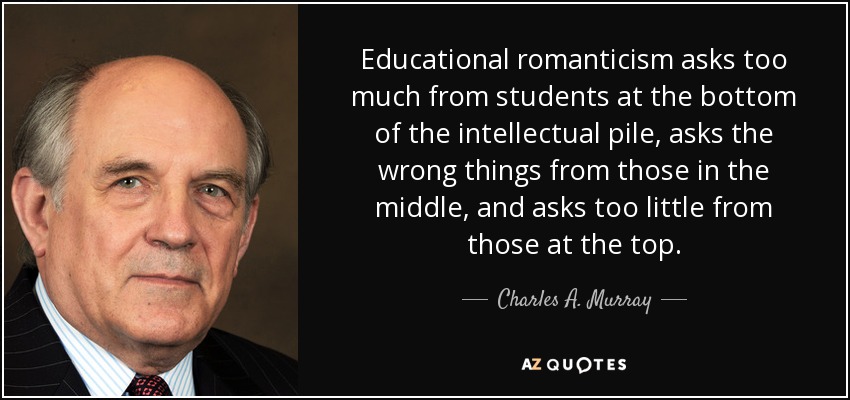 Educational romanticism asks too much from students at the bottom of the intellectual pile, asks the wrong things from those in the middle, and asks too little from those at the top. - Charles A. Murray