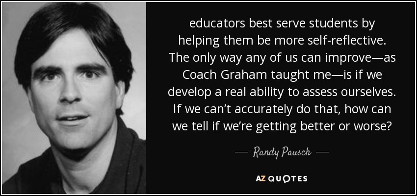 educators best serve students by helping them be more self-reflective. The only way any of us can improve—as Coach Graham taught me—is if we develop a real ability to assess ourselves. If we can’t accurately do that, how can we tell if we’re getting better or worse? - Randy Pausch