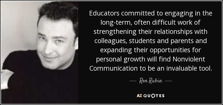 Educators committed to engaging in the long-term, often difficult work of strengthening their relationships with colleagues, students and parents and expanding their opportunities for personal growth will find Nonviolent Communication to be an invaluable tool. - Ron Rubin