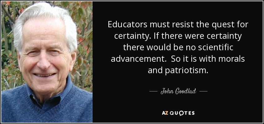 Educators must resist the quest for certainty. If there were certainty there would be no scientific advancement. So it is with morals and patriotism. - John Goodlad