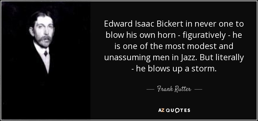 Edward Isaac Bickert in never one to blow his own horn - figuratively - he is one of the most modest and unassuming men in Jazz. But literally - he blows up a storm . - Frank Rutter