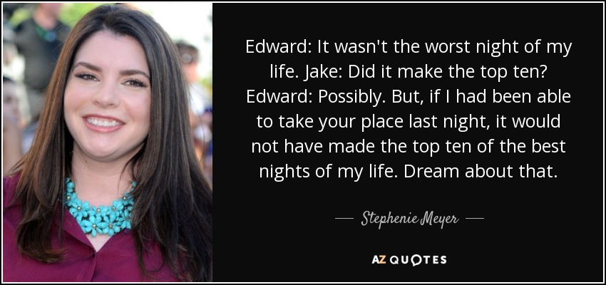 Edward: It wasn't the worst night of my life. Jake: Did it make the top ten? Edward: Possibly. But, if I had been able to take your place last night, it would not have made the top ten of the best nights of my life. Dream about that. - Stephenie Meyer