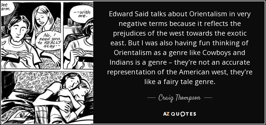 Edward Said talks about Orientalism in very negative terms because it reflects the prejudices of the west towards the exotic east. But I was also having fun thinking of Orientalism as a genre like Cowboys and Indians is a genre – they’re not an accurate representation of the American west, they’re like a fairy tale genre. - Craig Thompson