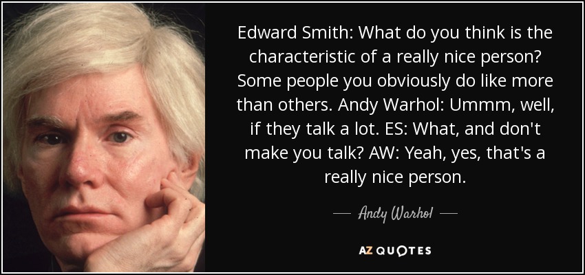 Edward Smith: What do you think is the characteristic of a really nice person? Some people you obviously do like more than others. Andy Warhol: Ummm, well, if they talk a lot. ES: What, and don't make you talk? AW: Yeah, yes, that's a really nice person. - Andy Warhol