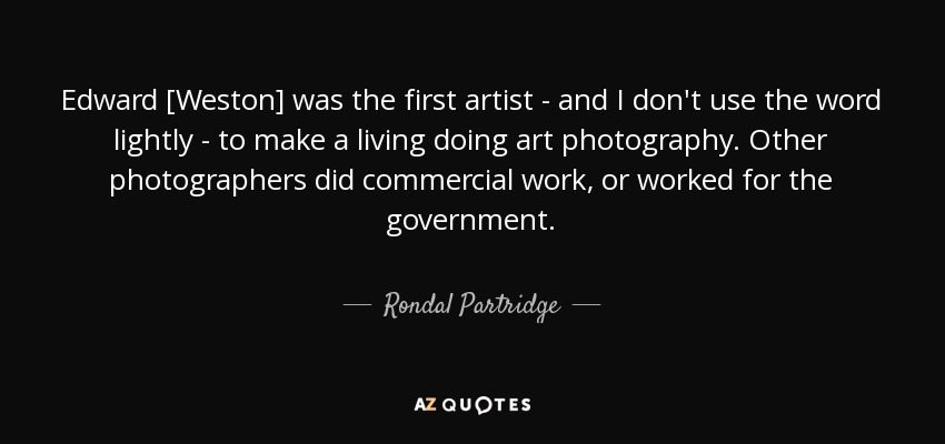 Edward [Weston] was the first artist - and I don't use the word lightly - to make a living doing art photography. Other photographers did commercial work, or worked for the government. - Rondal Partridge