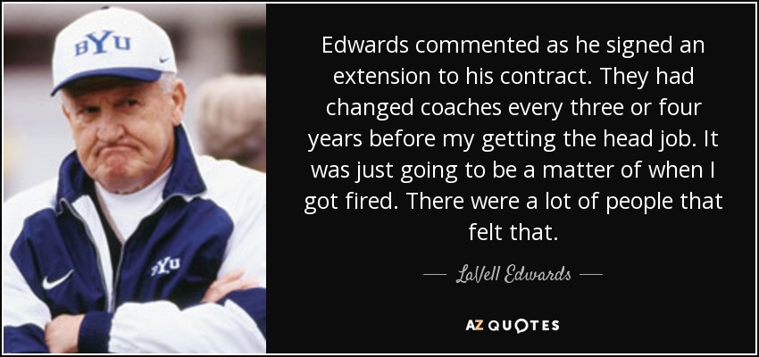 Edwards commented as he signed an extension to his contract. They had changed coaches every three or four years before my getting the head job. It was just going to be a matter of when I got fired. There were a lot of people that felt that. - LaVell Edwards