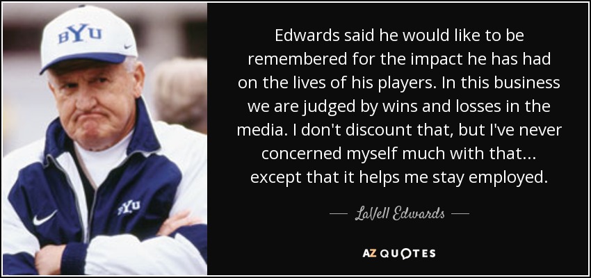 Edwards said he would like to be remembered for the impact he has had on the lives of his players. In this business we are judged by wins and losses in the media. I don't discount that, but I've never concerned myself much with that . . . except that it helps me stay employed. - LaVell Edwards