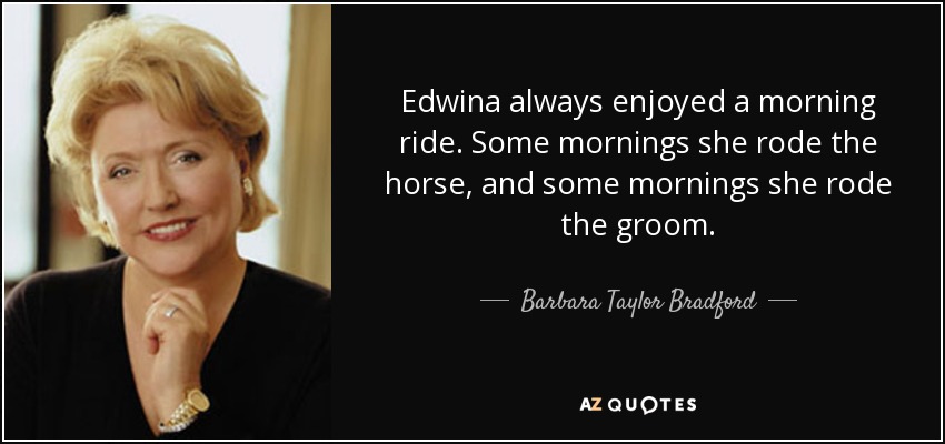 Edwina always enjoyed a morning ride. Some mornings she rode the horse, and some mornings she rode the groom. - Barbara Taylor Bradford