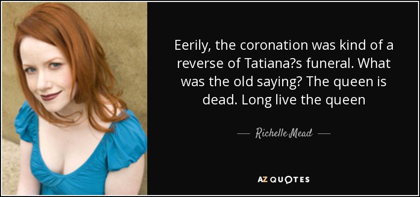 Eerily, the coronation was kind of a reverse of Tatianaʹs funeral. What was the old saying? The queen is dead. Long live the queen - Richelle Mead