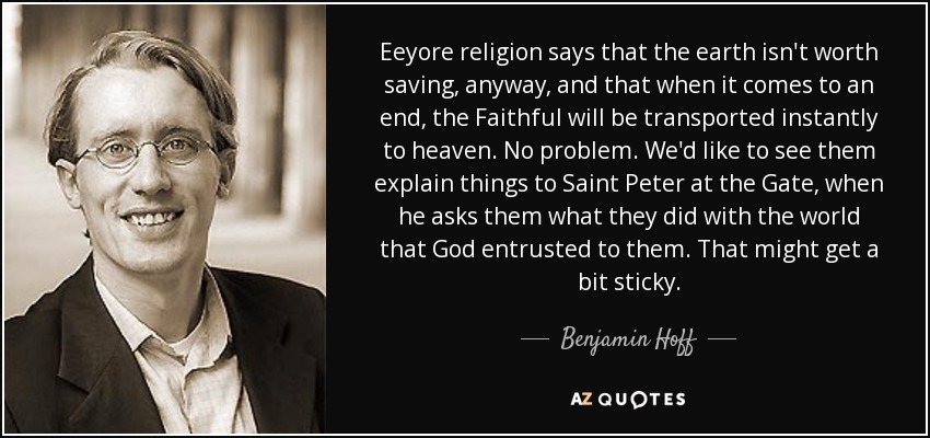Eeyore religion says that the earth isn't worth saving, anyway, and that when it comes to an end, the Faithful will be transported instantly to heaven. No problem. We'd like to see them explain things to Saint Peter at the Gate, when he asks them what they did with the world that God entrusted to them. That might get a bit sticky. - Benjamin Hoff