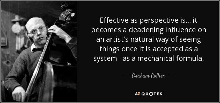 Effective as perspective is... it becomes a deadening influence on an artist's natural way of seeing things once it is accepted as a system - as a mechanical formula. - Graham Collier