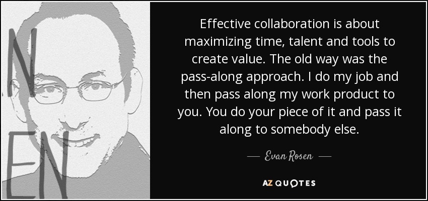 Effective collaboration is about maximizing time, talent and tools to create value. The old way was the pass-along approach. I do my job and then pass along my work product to you. You do your piece of it and pass it along to somebody else. - Evan Rosen