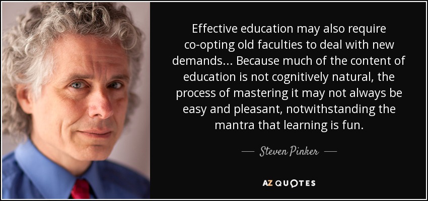 Effective education may also require co-opting old faculties to deal with new demands. . . Because much of the content of education is not cognitively natural, the process of mastering it may not always be easy and pleasant, notwithstanding the mantra that learning is fun. - Steven Pinker