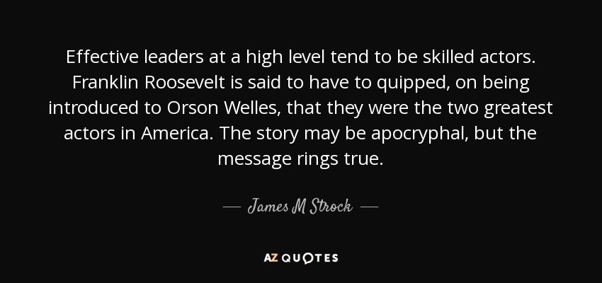 Effective leaders at a high level tend to be skilled actors. Franklin Roosevelt is said to have to quipped, on being introduced to Orson Welles, that they were the two greatest actors in America. The story may be apocryphal, but the message rings true. - James M Strock