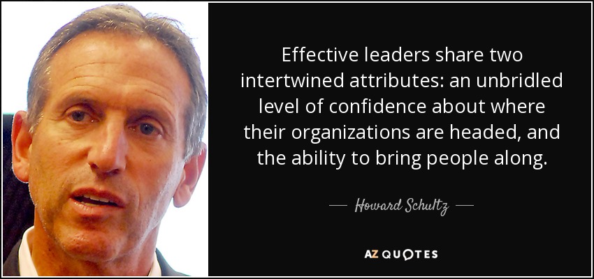 Effective leaders share two intertwined attributes: an unbridled level of confidence about where their organizations are headed, and the ability to bring people along. - Howard Schultz