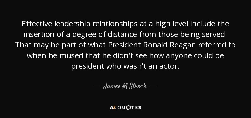 Effective leadership relationships at a high level include the insertion of a degree of distance from those being served. That may be part of what President Ronald Reagan referred to when he mused that he didn't see how anyone could be president who wasn't an actor. - James M Strock