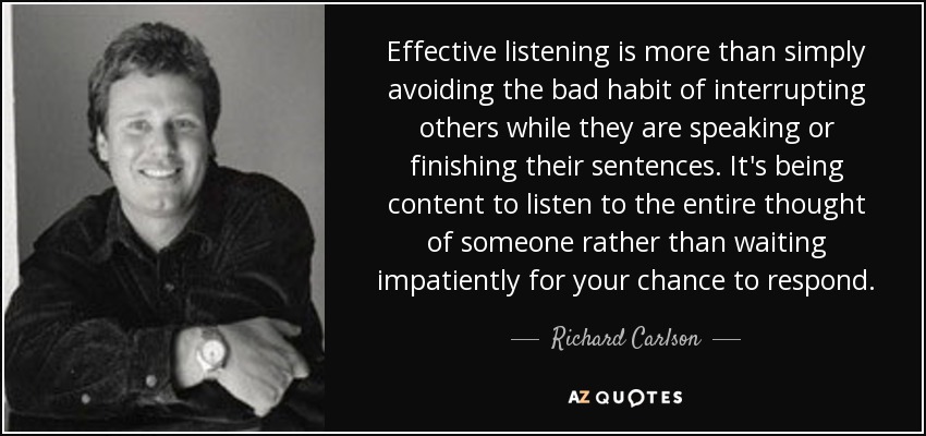 Effective listening is more than simply avoiding the bad habit of interrupting others while they are speaking or finishing their sentences. It's being content to listen to the entire thought of someone rather than waiting impatiently for your chance to respond. - Richard Carlson
