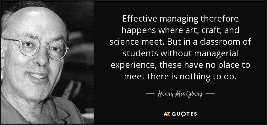 Effective managing therefore happens where art , craft, and science meet. But in a classroom of students without managerial experience, these have no place to meet there is nothing to do. - Henry Mintzberg