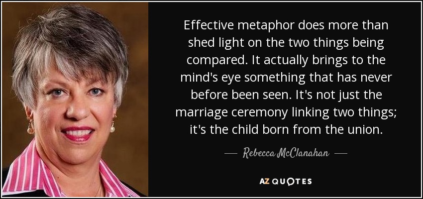 Effective metaphor does more than shed light on the two things being compared. It actually brings to the mind's eye something that has never before been seen. It's not just the marriage ceremony linking two things; it's the child born from the union. - Rebecca McClanahan