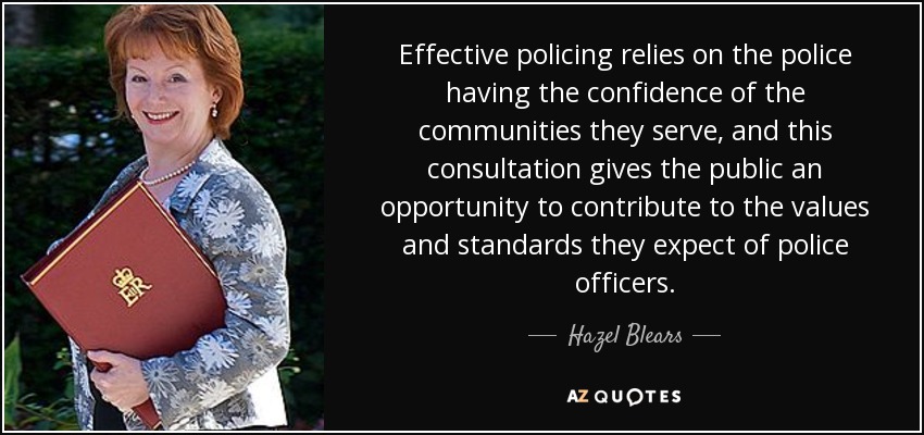 Effective policing relies on the police having the confidence of the communities they serve, and this consultation gives the public an opportunity to contribute to the values and standards they expect of police officers. - Hazel Blears