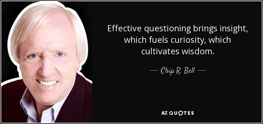 Effective questioning brings insight, which fuels curiosity, which cultivates wisdom. - Chip R. Bell
