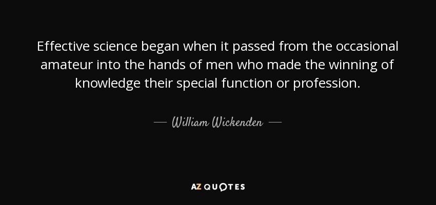Effective science began when it passed from the occasional amateur into the hands of men who made the winning of knowledge their special function or profession. - William Wickenden