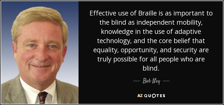 Effective use of Braille is as important to the blind as independent mobility, knowledge in the use of adaptive technology, and the core belief that equality, opportunity, and security are truly possible for all people who are blind. - Bob Ney