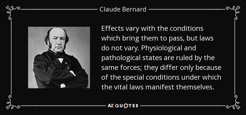 Effects vary with the conditions which bring them to pass, but laws do not vary. Physiological and pathological states are ruled by the same forces; they differ only because of the special conditions under which the vital laws manifest themselves. - Claude Bernard