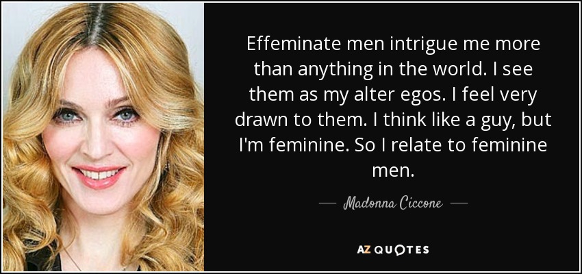 Effeminate men intrigue me more than anything in the world. I see them as my alter egos. I feel very drawn to them. I think like a guy, but I'm feminine. So I relate to feminine men. - Madonna Ciccone