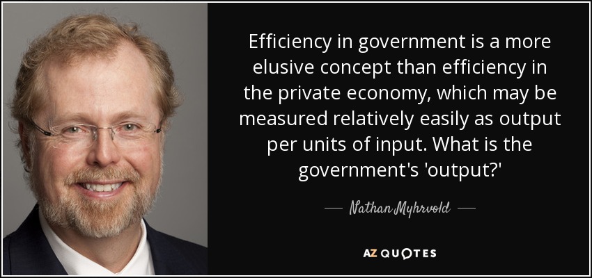 Efficiency in government is a more elusive concept than efficiency in the private economy, which may be measured relatively easily as output per units of input. What is the government's 'output?' - Nathan Myhrvold