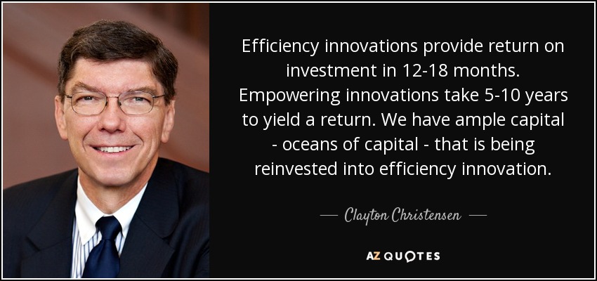 Efficiency innovations provide return on investment in 12-18 months. Empowering innovations take 5-10 years to yield a return. We have ample capital - oceans of capital - that is being reinvested into efficiency innovation. - Clayton Christensen