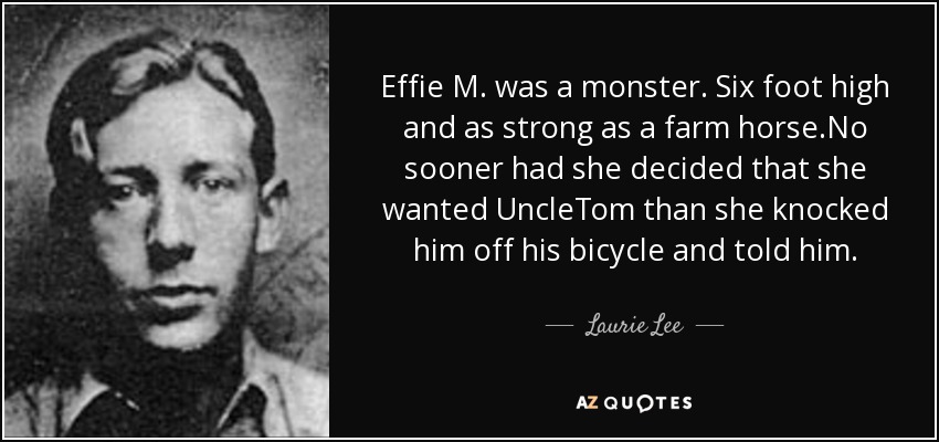 Effie M. was a monster. Six foot high and as strong as a farm horse.No sooner had she decided that she wanted UncleTom than she knocked him off his bicycle and told him. - Laurie Lee