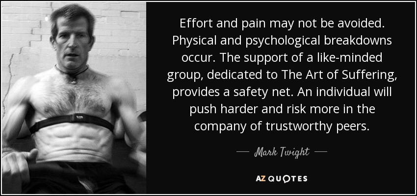 Effort and pain may not be avoided. Physical and psychological breakdowns occur. The support of a like-minded group, dedicated to The Art of Suffering, provides a safety net. An individual will push harder and risk more in the company of trustworthy peers. - Mark Twight