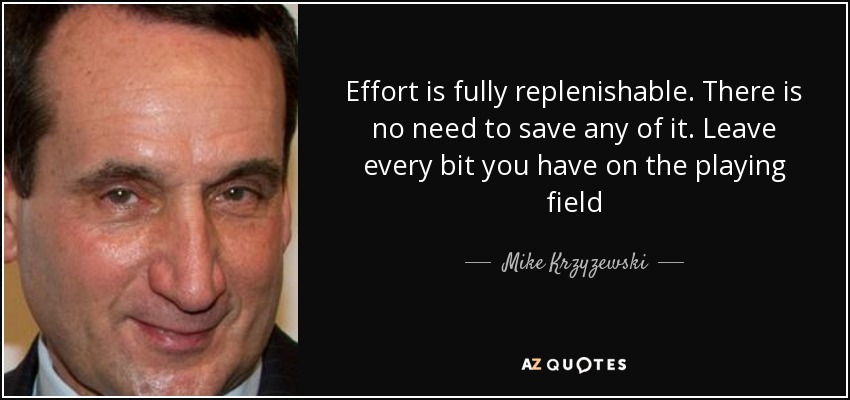 Effort is fully replenishable. There is no need to save any of it. Leave every bit you have on the playing field - Mike Krzyzewski