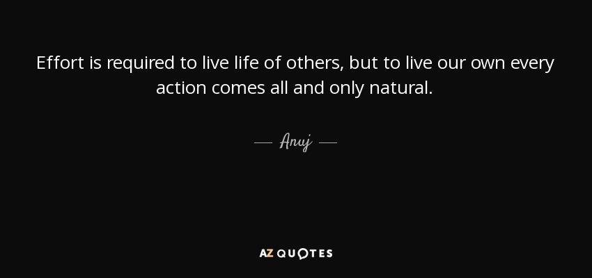 Effort is required to live life of others, but to live our own every action comes all and only natural. - Anuj