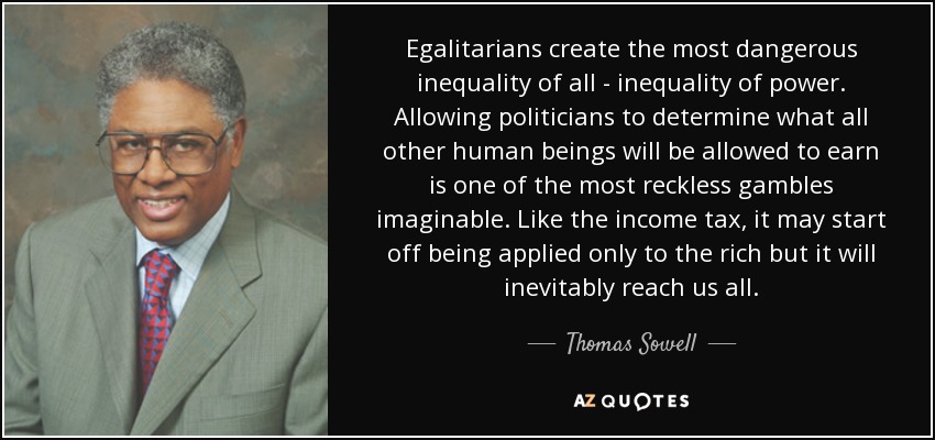 Egalitarians create the most dangerous inequality of all - inequality of power. Allowing politicians to determine what all other human beings will be allowed to earn is one of the most reckless gambles imaginable. Like the income tax, it may start off being applied only to the rich but it will inevitably reach us all. - Thomas Sowell