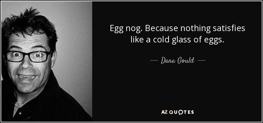 Egg nog. Because nothing satisfies like a cold glass of eggs. - Dana Gould