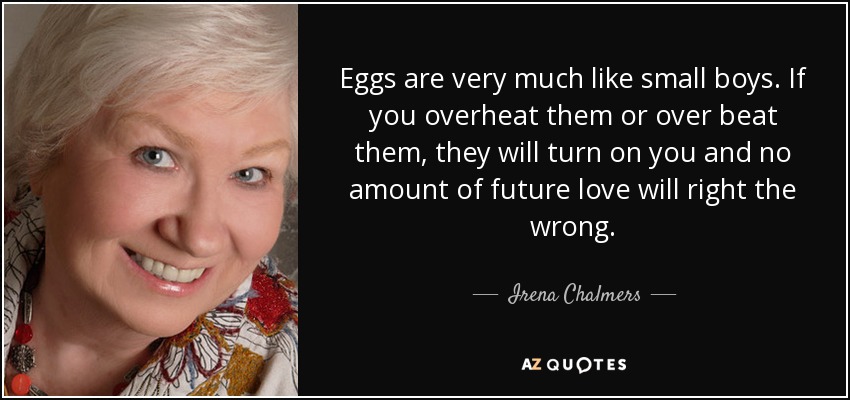 Eggs are very much like small boys. If you overheat them or over beat them, they will turn on you and no amount of future love will right the wrong. - Irena Chalmers