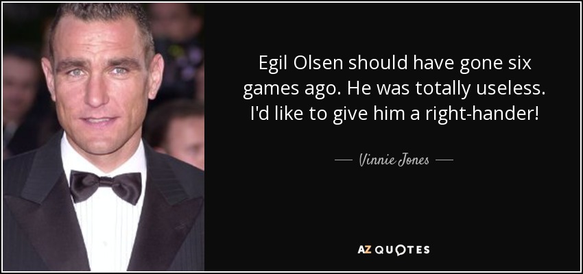 Egil Olsen should have gone six games ago. He was totally useless. I'd like to give him a right-hander! - Vinnie Jones