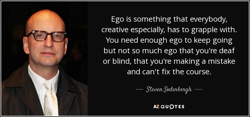 Ego is something that everybody, creative especially, has to grapple with. You need enough ego to keep going but not so much ego that you're deaf or blind, that you're making a mistake and can't fix the course. - Steven Soderbergh