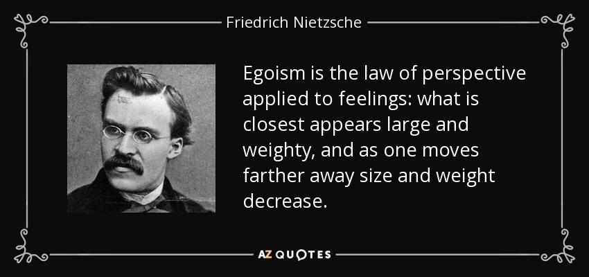 Egoism is the law of perspective applied to feelings: what is closest appears large and weighty, and as one moves farther away size and weight decrease. - Friedrich Nietzsche