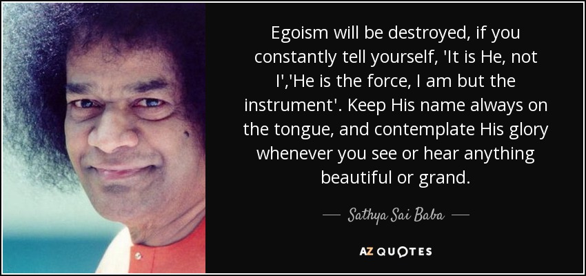 Egoism will be destroyed, if you constantly tell yourself, 'It is He, not I','He is the force, I am but the instrument'. Keep His name always on the tongue, and contemplate His glory whenever you see or hear anything beautiful or grand. - Sathya Sai Baba