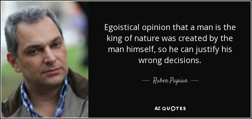 Egoistical opinion that a man is the king of nature was created by the man himself, so he can justify his wrong decisions. - Ruben Papian