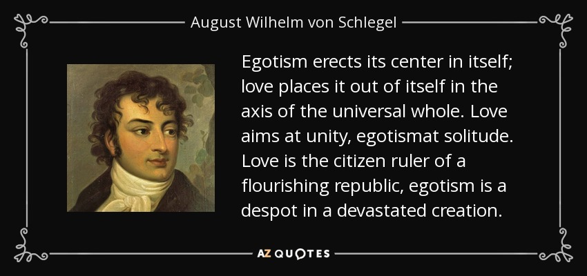 Egotism erects its center in itself; love places it out of itself in the axis of the universal whole. Love aims at unity, egotismat solitude. Love is the citizen ruler of a flourishing republic, egotism is a despot in a devastated creation. - August Wilhelm von Schlegel