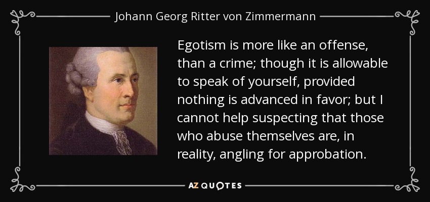 Egotism is more like an offense, than a crime; though it is allowable to speak of yourself, provided nothing is advanced in favor; but I cannot help suspecting that those who abuse themselves are, in reality, angling for approbation. - Johann Georg Ritter von Zimmermann