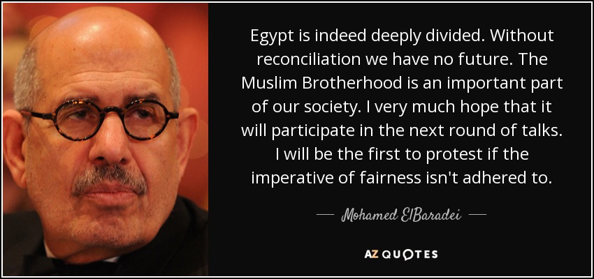Egypt is indeed deeply divided. Without reconciliation we have no future. The Muslim Brotherhood is an important part of our society. I very much hope that it will participate in the next round of talks. I will be the first to protest if the imperative of fairness isn't adhered to. - Mohamed ElBaradei